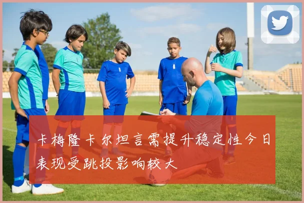卡梅隆卡尔坦言需提升稳定性今日表现受跳投影响较大