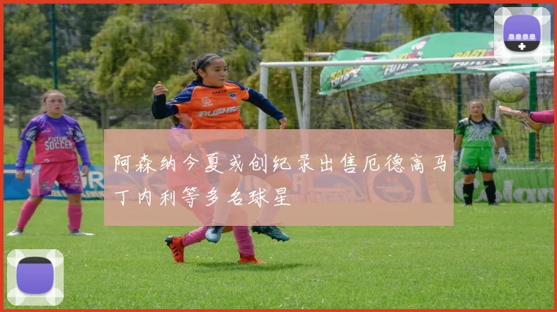 阿森纳今夏或创纪录出售厄德高马丁内利等多名球星