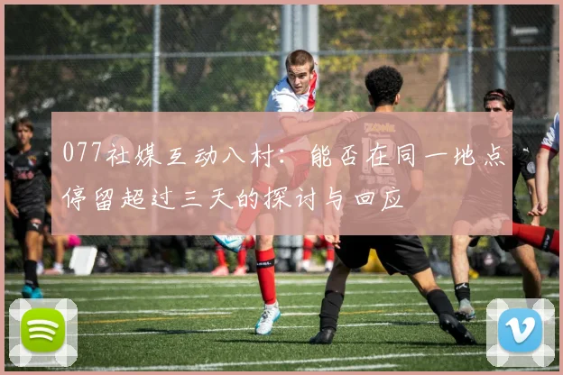 077社媒互动八村：能否在同一地点停留超过三天的探讨与回应