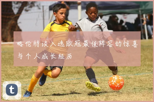 略伦特谈入选欧冠最佳阵容的惊喜与个人成长经历