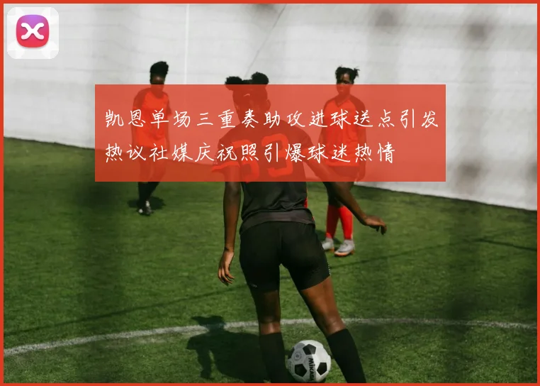 凯恩单场三重奏助攻进球送点引发热议社媒庆祝照引爆球迷热情