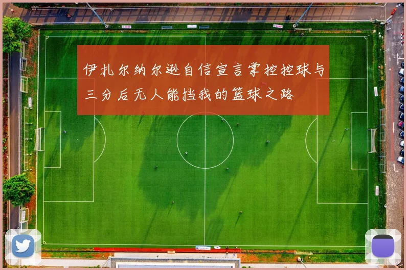 伊扎尔纳尔逊自信宣言掌控控球与三分后无人能挡我的篮球之路
