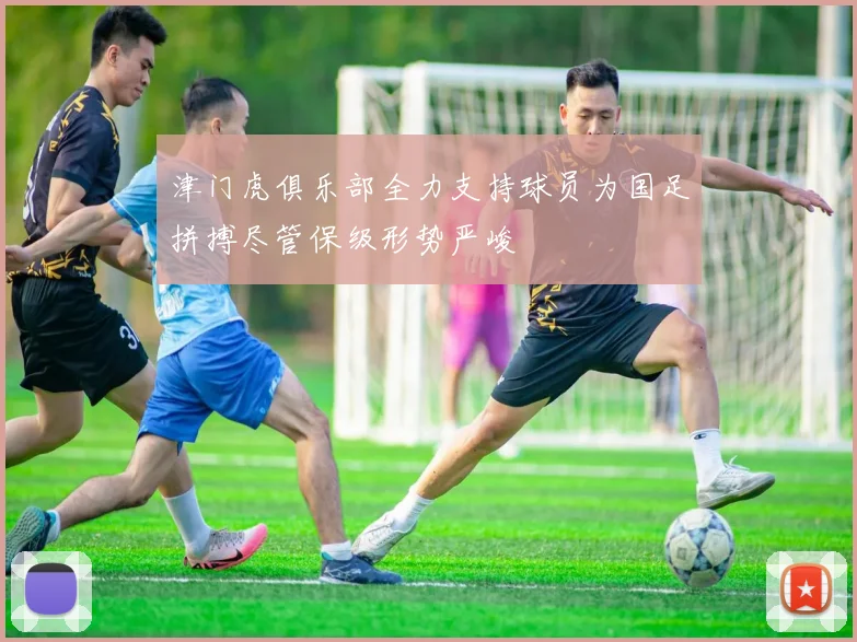 津门虎俱乐部全力支持球员为国足拼搏尽管保级形势严峻