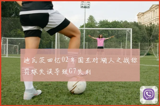 迪瓦茨回忆02年国王对湖人之战称罚球失误导致G7失利