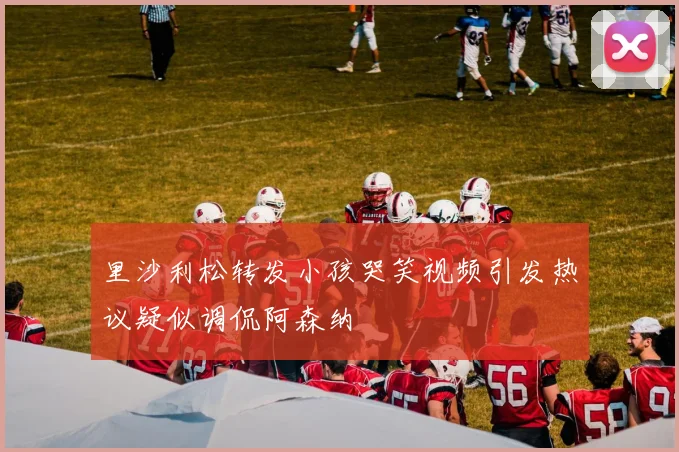 里沙利松转发小孩哭笑视频引发热议疑似调侃阿森纳