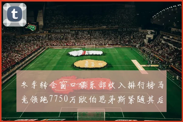 冬季转会窗口俱乐部收入排行榜马竞领跑7750万欧伯恩茅斯紧随其后7200万欧