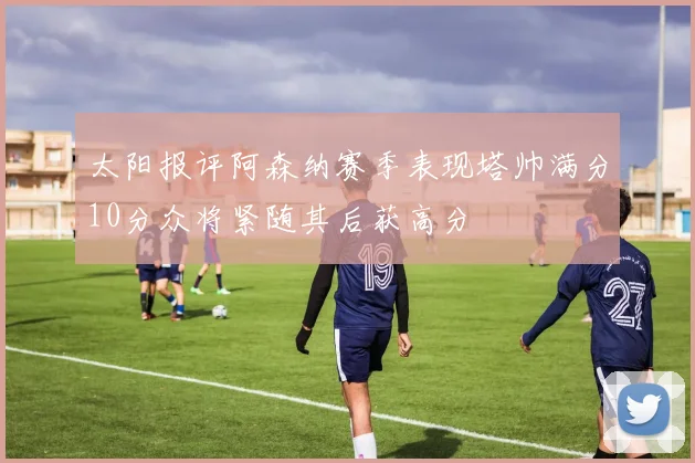 太阳报评阿森纳赛季表现塔帅满分10分众将紧随其后获高分