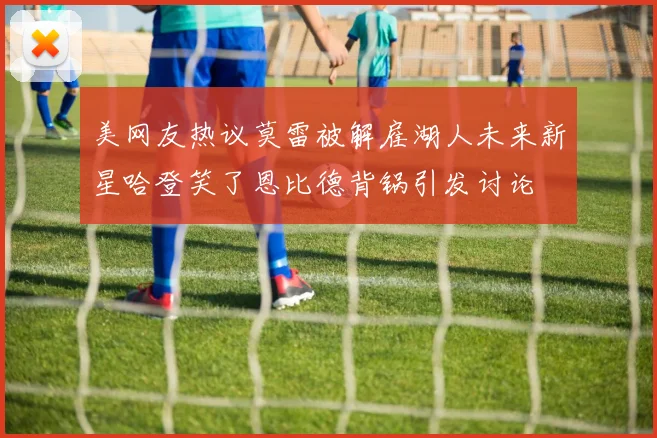 美网友热议莫雷被解雇湖人未来新星哈登笑了恩比德背锅引发讨论