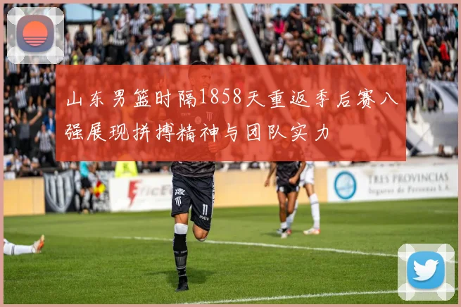 山东男篮时隔1858天重返季后赛八强展现拼搏精神与团队实力