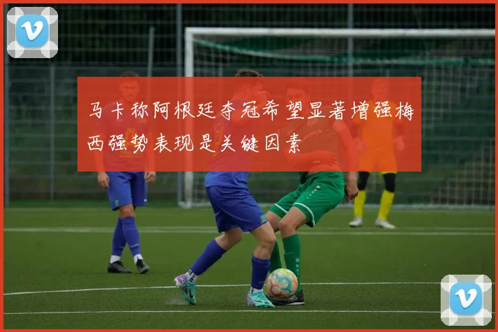 马卡称阿根廷夺冠希望显著增强梅西强势表现是关键因素