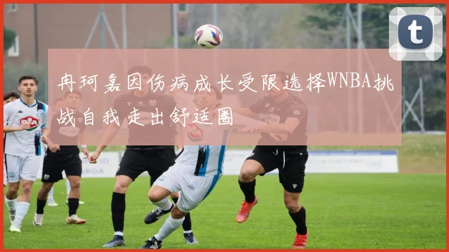 冉珂嘉因伤病成长受限选择WNBA挑战自我走出舒适圈